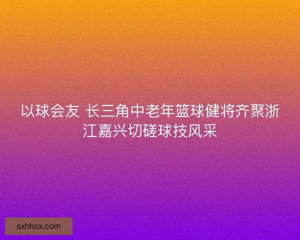 以球会友 长三角中老年篮球健将齐聚浙江嘉兴切磋球技风采