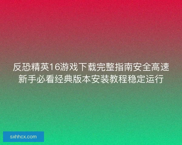 反恐精英16游戏下载完整指南安全高速新手必看经典版本安装教程稳定运行