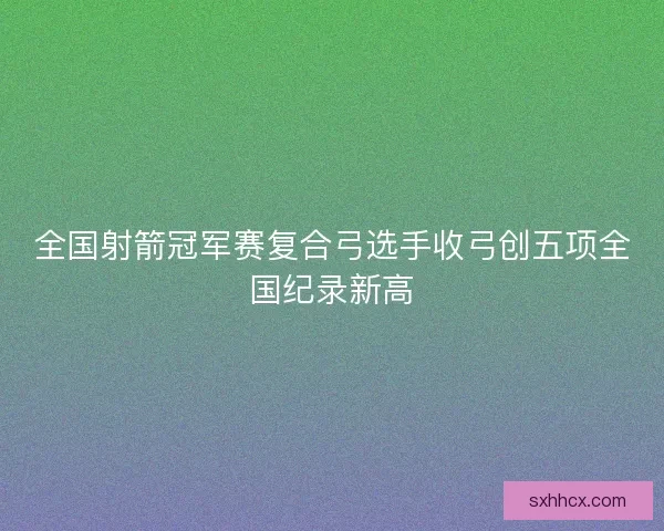 全国射箭冠军赛复合弓选手收弓创五项全国纪录新高