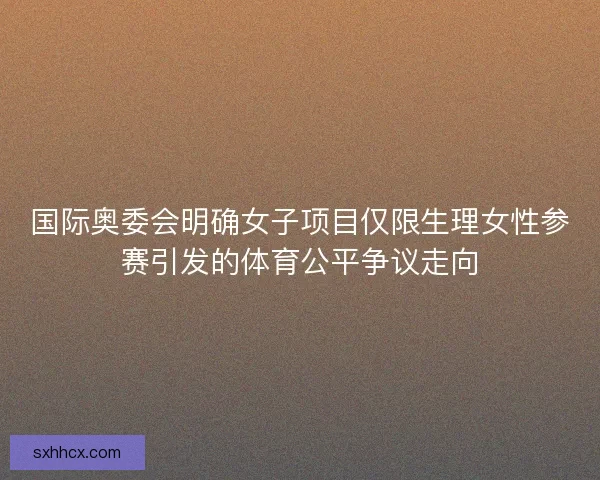 国际奥委会明确女子项目仅限生理女性参赛引发的体育公平争议走向