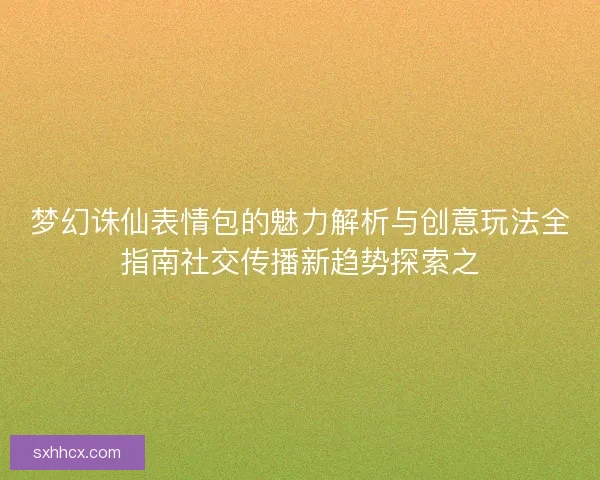 梦幻诛仙表情包的魅力解析与创意玩法全指南社交传播新趋势探索之